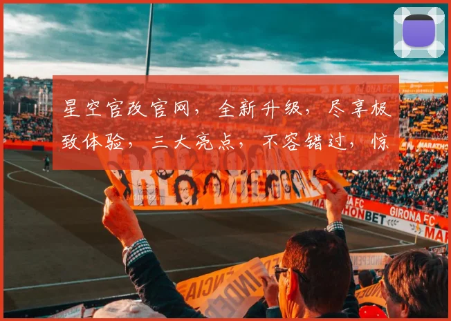 星空官改官网，全新升级，尽享极致体验，三大亮点，不容错过，惊喜连连