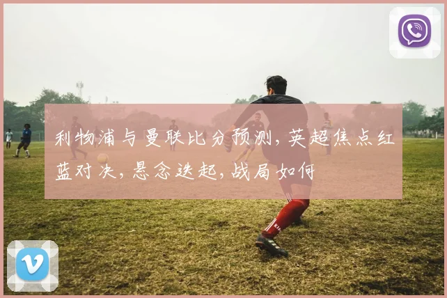 利物浦与曼联比分预测,英超焦点红蓝对决,悬念迭起,战局如何
