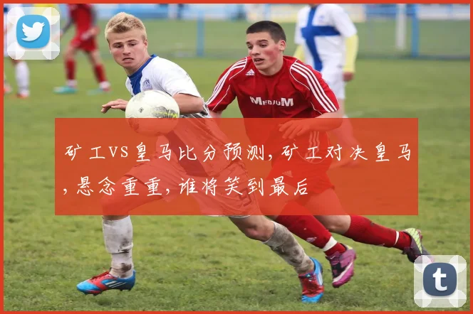 矿工vs皇马比分预测,矿工对决皇马,悬念重重,谁将笑到最后