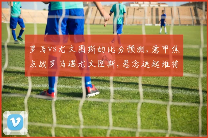 罗马vs尤文图斯的比分预测,意甲焦点战罗马遇尤文图斯,悬念迭起谁将问鼎